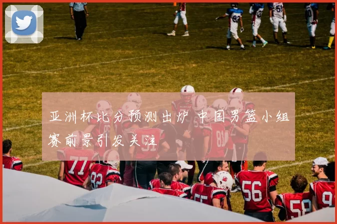 亚洲杯比分预测出炉 中国男篮小组赛前景引发关注