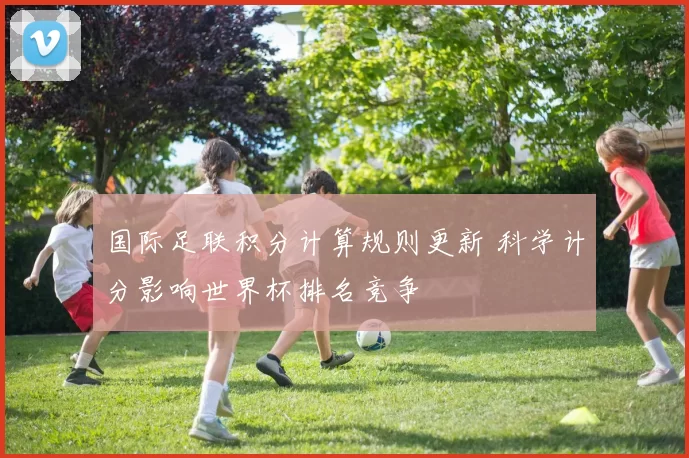 国际足联积分计算规则更新 科学计分影响世界杯排名竞争