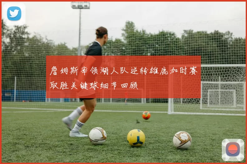 詹姆斯率领湖人队逆转雄鹿加时赛取胜关键球细节回顾