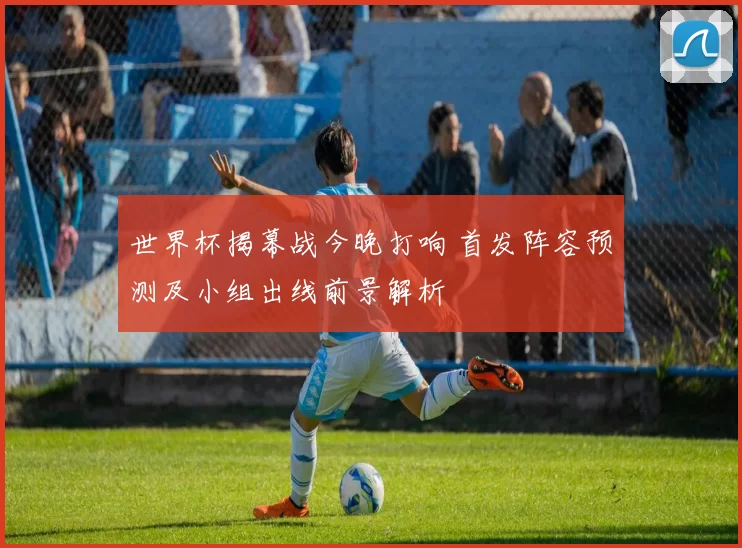 世界杯揭幕战今晚打响 首发阵容预测及小组出线前景解析