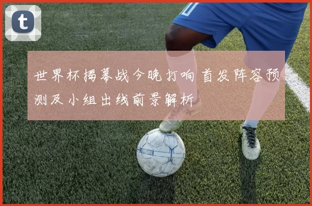 世界杯揭幕战今晚打响 首发阵容预测及小组出线前景解析