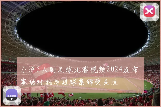 小学5人制足球比赛视频2024发布 赛场对抗与进球集锦受关注
