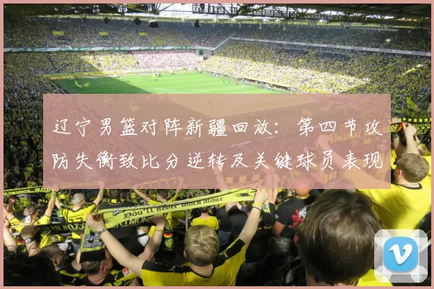 辽宁男篮对阵新疆回放:第四节攻防失衡致比分逆转及关键球员表现解析