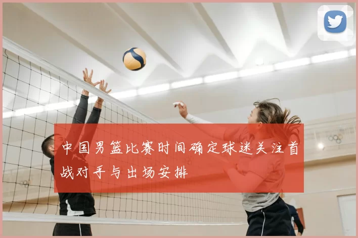 中国男篮比赛时间确定球迷关注首战对手与出场安排