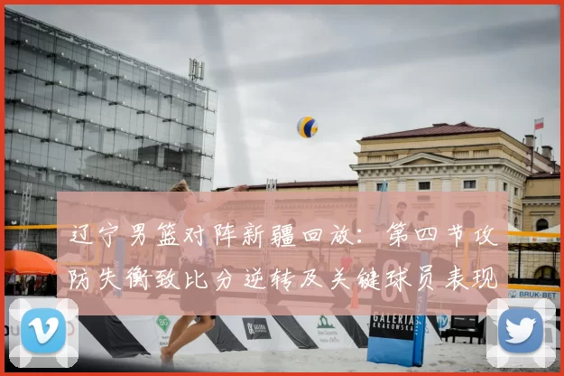 辽宁男篮对阵新疆回放:第四节攻防失衡致比分逆转及关键球员表现解析