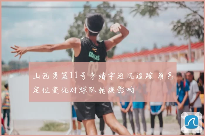 山西男篮11号李靖宇近况追踪 角色定位变化对球队轮换影响