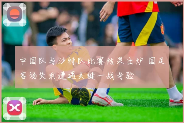 中国队与沙特队比赛结果出炉 国足客场失利遭遇关键一战考验