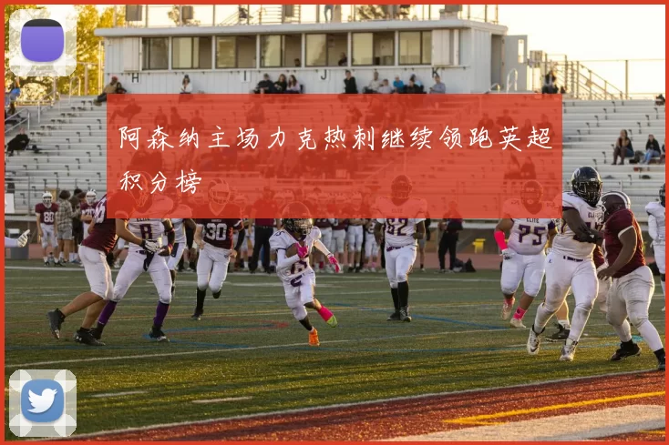 阿森纳主场力克热刺继续领跑英超积分榜