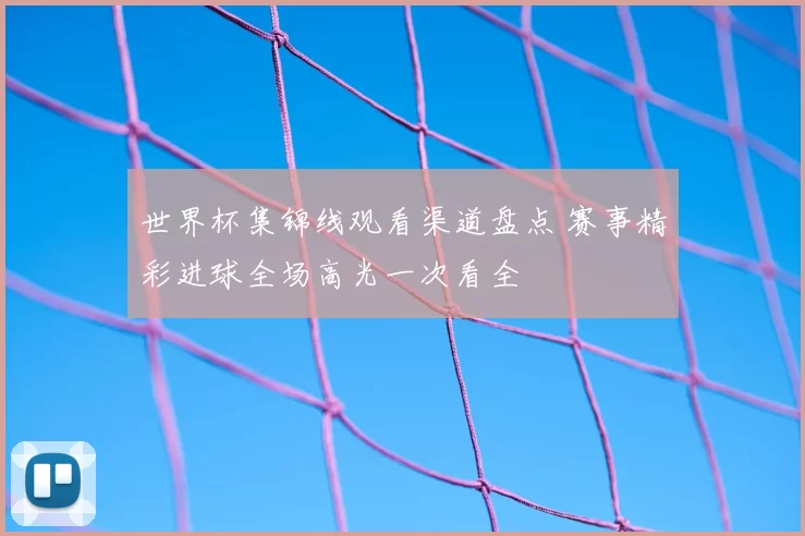 世界杯集锦线观看渠道盘点 赛事精彩进球全场高光一次看全
