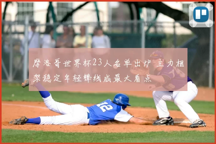 摩洛哥世界杯23人名单出炉 主力框架稳定年轻锋线成最大看点