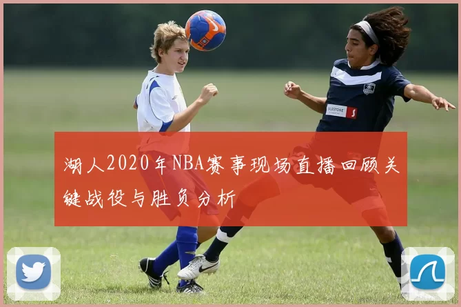 湖人2020年NBA赛事现场直播回顾关键战役与胜负分析