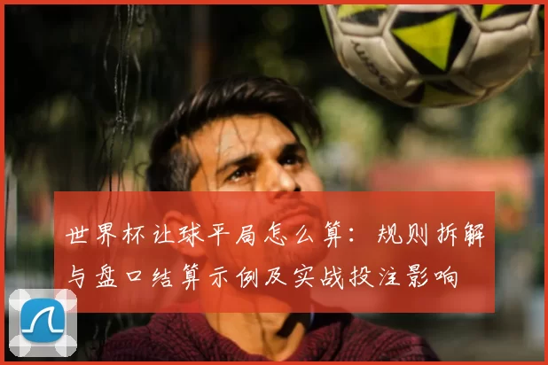世界杯让球平局怎么算：规则拆解与盘口结算示例及实战投注影响
