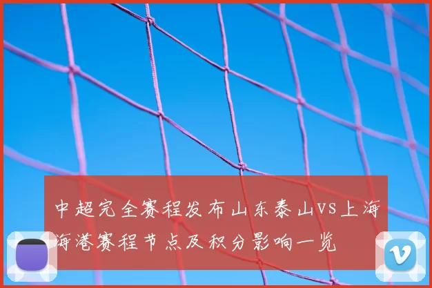 中超完全赛程发布山东泰山vs上海海港赛程节点及积分影响一览