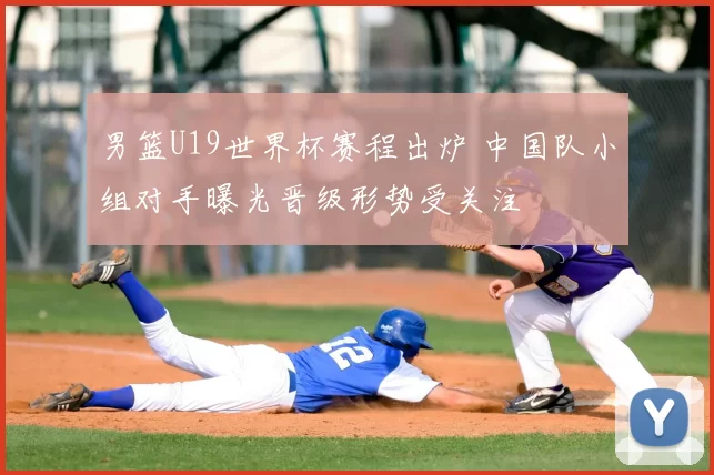 男篮U19世界杯赛程出炉 中国队小组对手曝光晋级形势受关注
