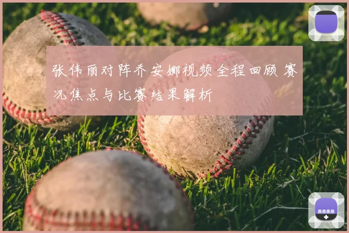 张伟丽对阵乔安娜视频全程回顾 赛况焦点与比赛结果解析