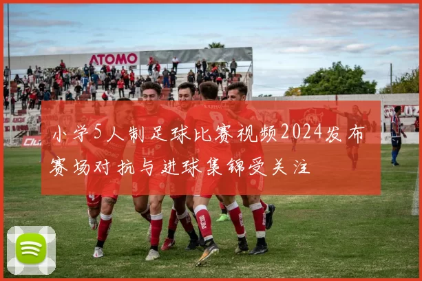 小学5人制足球比赛视频2024发布 赛场对抗与进球集锦受关注