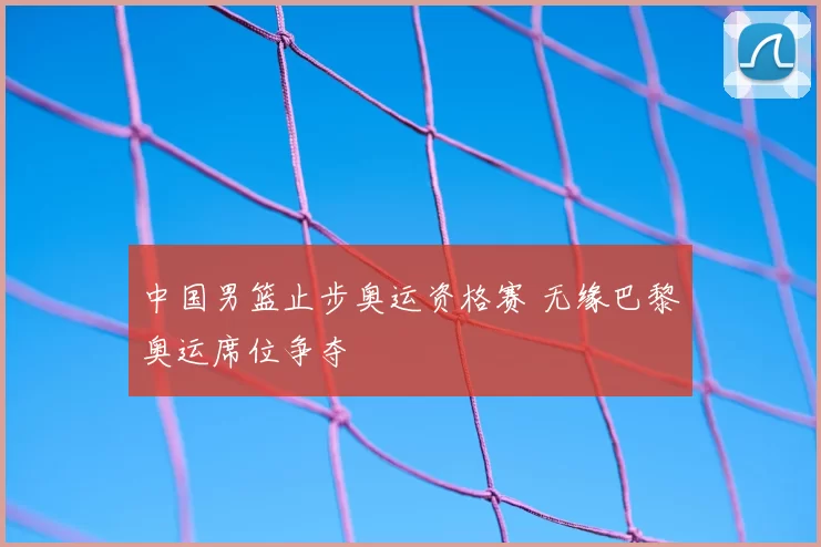 中国男篮止步奥运资格赛 无缘巴黎奥运席位争夺