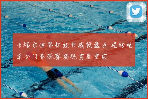 卡塔尔世界杯经典战役盘点 逆转绝杀冷门齐现赛场观赏度空前