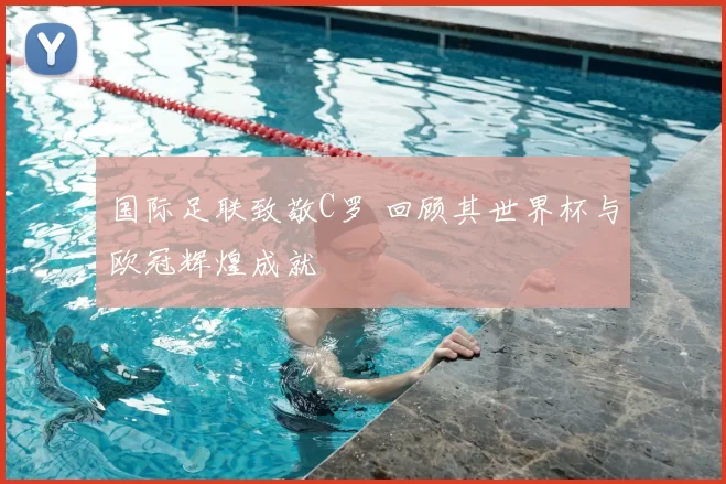 国际足联致敬C罗 回顾其世界杯与欧冠辉煌成就