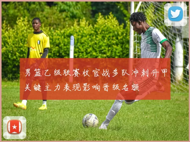 男篮乙级联赛收官战多队冲刺升甲关键主力表现影响晋级名额