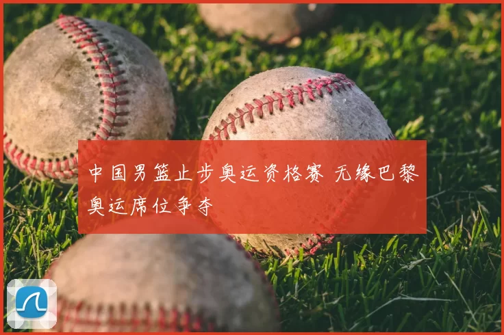 中国男篮止步奥运资格赛 无缘巴黎奥运席位争夺