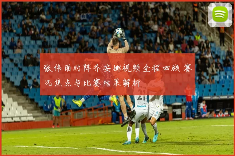 张伟丽对阵乔安娜视频全程回顾 赛况焦点与比赛结果解析