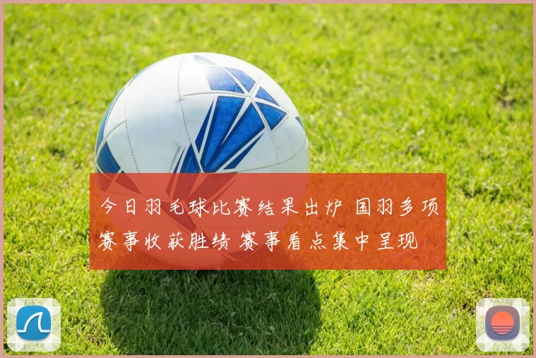 今日羽毛球比赛结果出炉 国羽多项赛事收获胜绩 赛事看点集中呈现