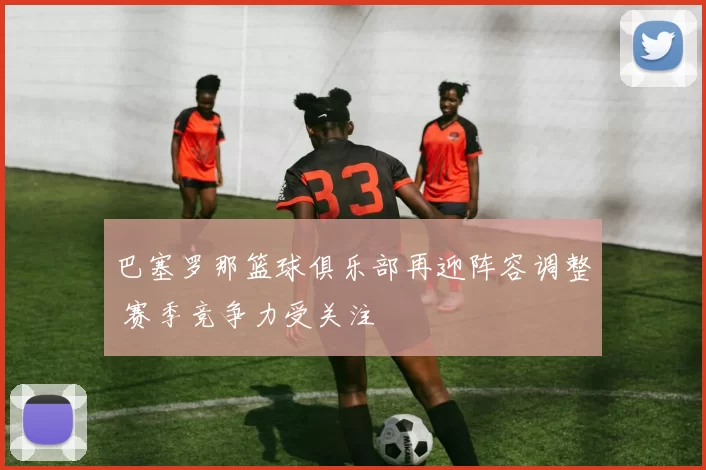 巴塞罗那篮球俱乐部再迎阵容调整 赛季竞争力受关注