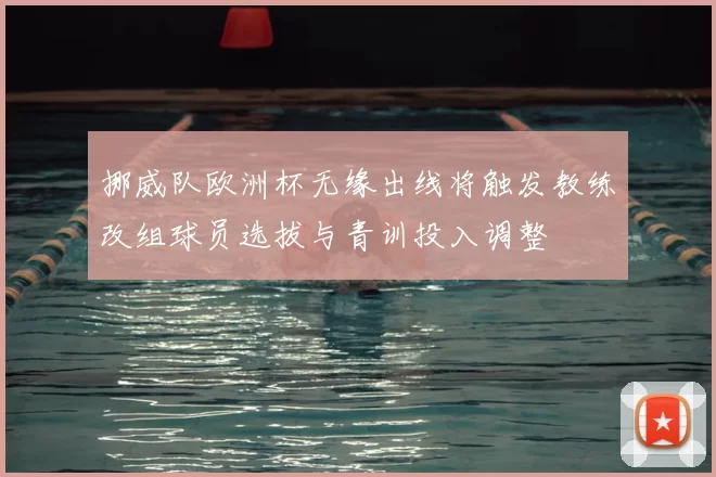 挪威队欧洲杯无缘出线将触发教练改组球员选拔与青训投入调整