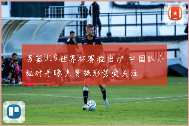 男篮U19世界杯赛程出炉 中国队小组对手曝光晋级形势受关注