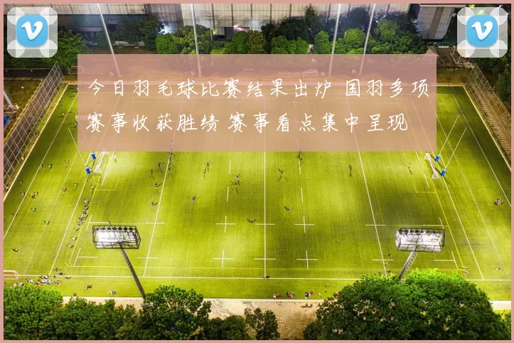 今日羽毛球比赛结果出炉 国羽多项赛事收获胜绩 赛事看点集中呈现