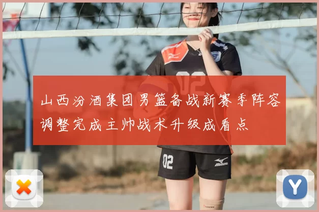山西汾酒集团男篮备战新赛季阵容调整完成主帅战术升级成看点