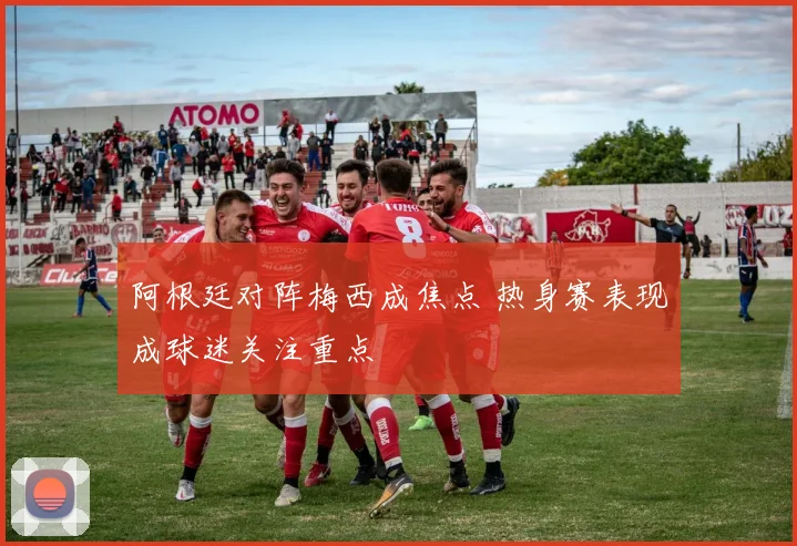 阿根廷对阵梅西成焦点 热身赛表现成球迷关注重点