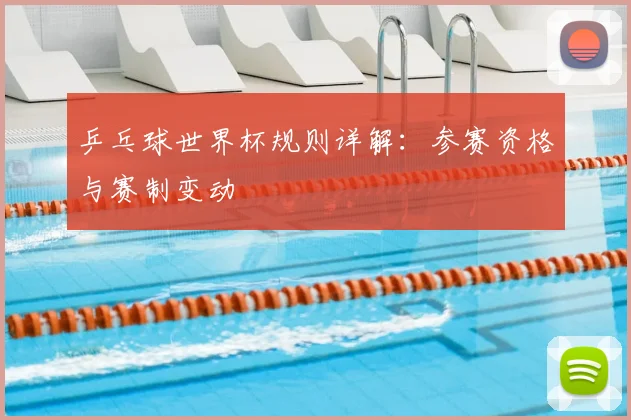 乒乓球世界杯规则详解:参赛资格与赛制变动