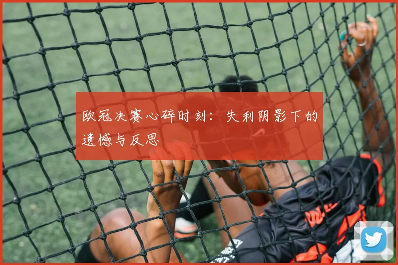 欧冠决赛心碎时刻：失利阴影下的遗憾与反思