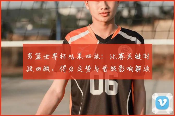 男篮世界杯结果回放：比赛关键时段回顾、得分走势与晋级影响解读