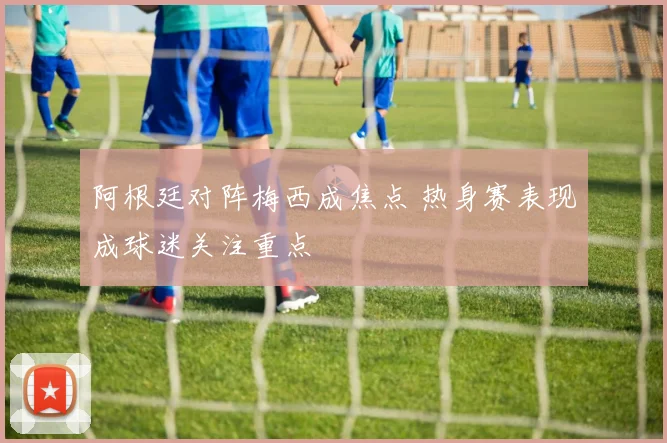 阿根廷对阵梅西成焦点 热身赛表现成球迷关注重点