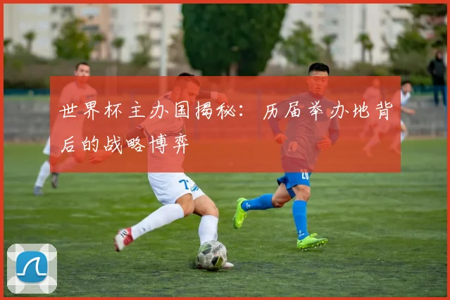 世界杯主办国揭秘：历届举办地背后的战略博弈