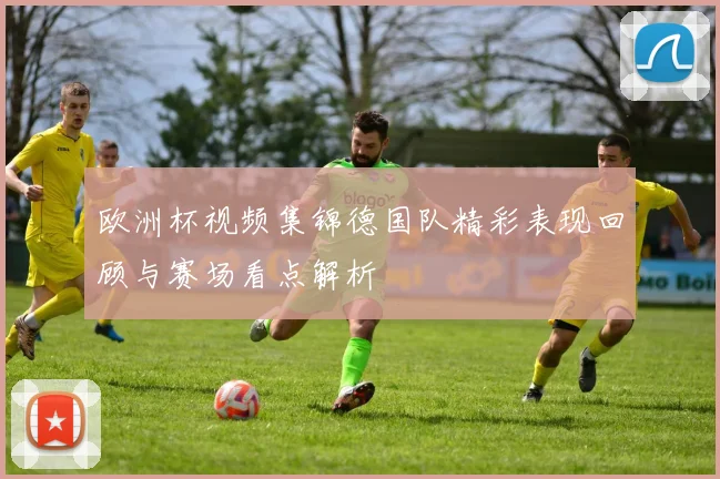 欧洲杯视频集锦德国队精彩表现回顾与赛场看点解析