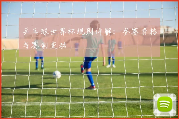 乒乓球世界杯规则详解:参赛资格与赛制变动