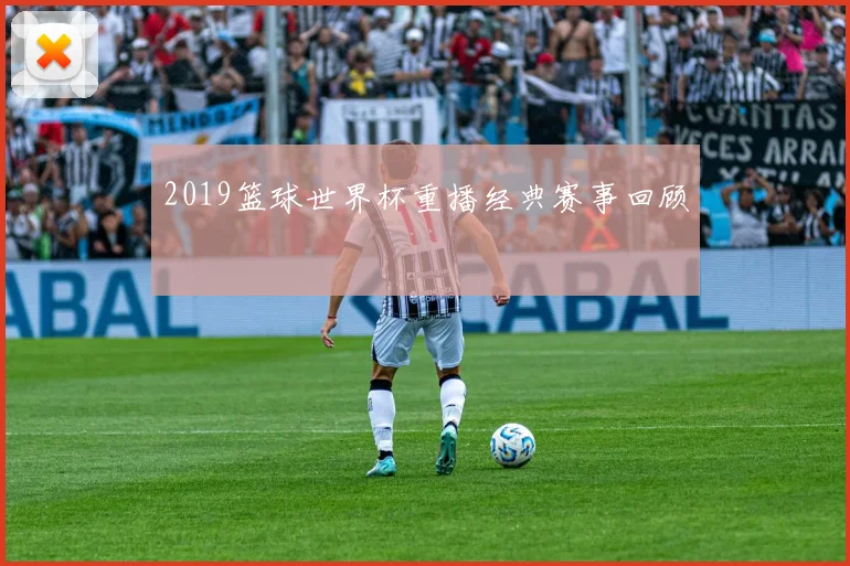 2019篮球世界杯重播经典赛事回顾