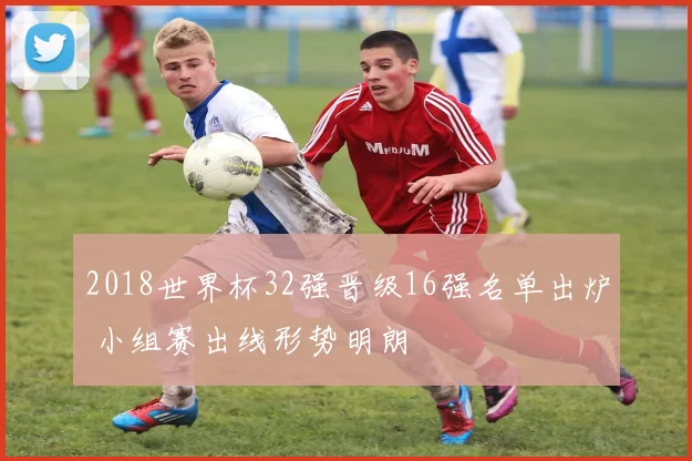 2018世界杯32强晋级16强名单出炉 小组赛出线形势明朗
