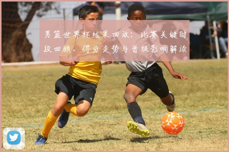 男篮世界杯结果回放：比赛关键时段回顾、得分走势与晋级影响解读