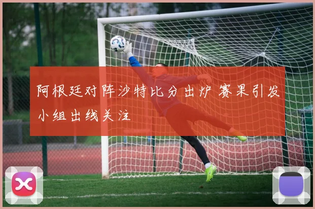 阿根廷对阵沙特比分出炉 赛果引发小组出线关注