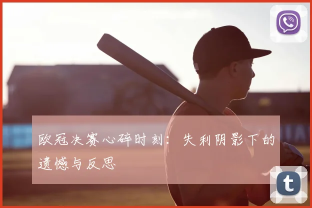 欧冠决赛心碎时刻：失利阴影下的遗憾与反思