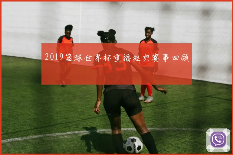 2019篮球世界杯重播经典赛事回顾