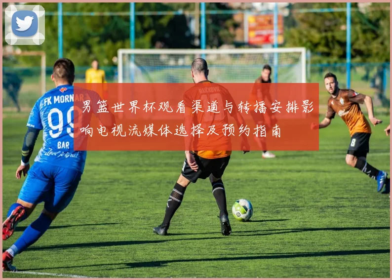 男篮世界杯观看渠道与转播安排影响电视流媒体选择及预约指南